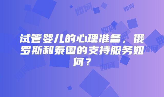 试管婴儿的心理准备，俄罗斯和泰国的支持服务如何？