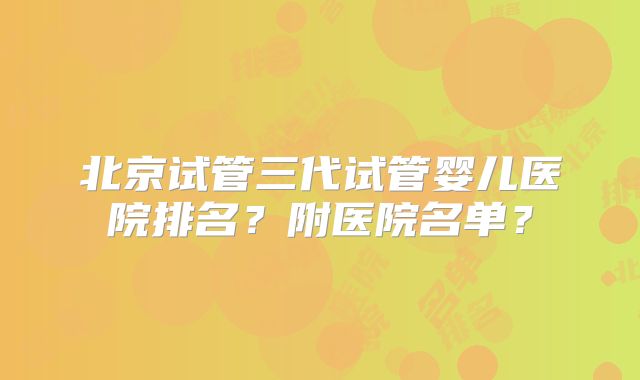 北京试管三代试管婴儿医院排名?附医院名单?