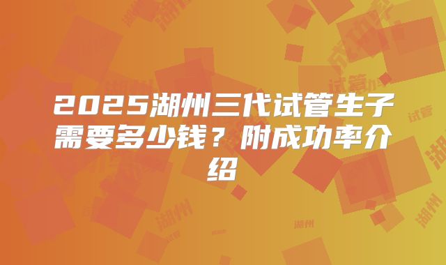 2025湖州三代试管生子需要多少钱?附成功率介绍