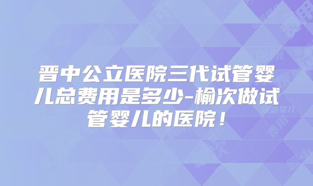 晋中公立医院三代试管婴儿总费用是多少-榆次做试管婴儿的医院！