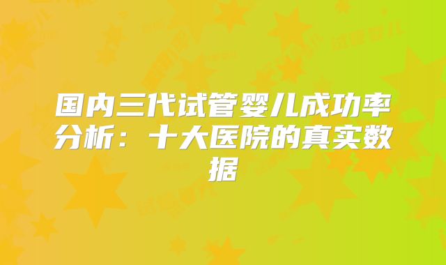 国内三代试管婴儿成功率分析:十大医院的真实数据