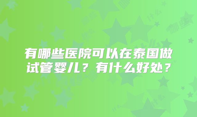 有哪些医院可以在泰国做试管婴儿?有什么好处?