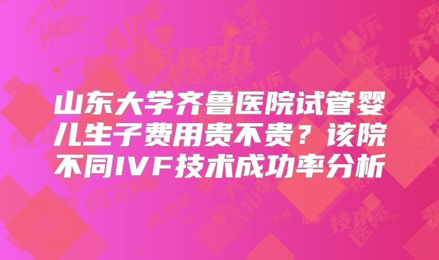 山东大学齐鲁医院试管婴儿生子费用贵不贵？该院不同IVF技术成功率分析