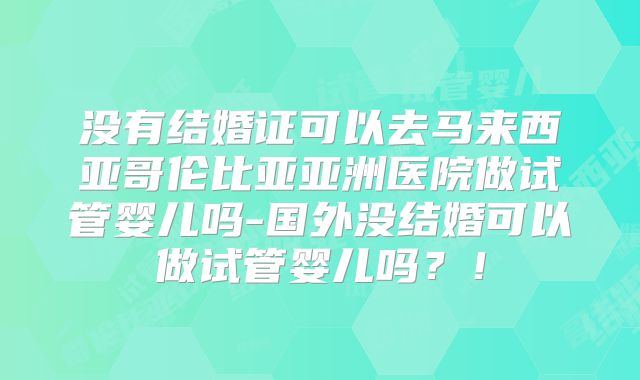 没有结婚证可以去马来西亚哥伦比亚亚洲医院做试管婴儿吗-国外没结婚可以做试管婴儿吗？！