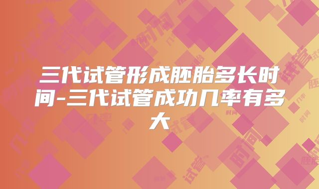 三代试管形成胚胎多长时间-三代试管成功几率有多大
