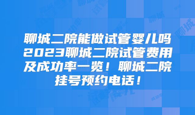聊城二院能做试管婴儿吗2023聊城二院试管费用及成功率一览！聊城二院挂号预约电话！