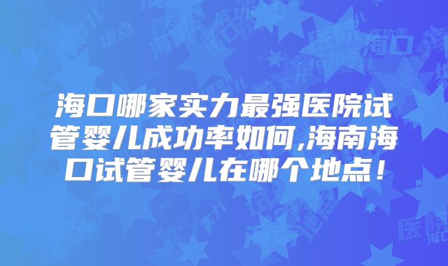 海口哪家实力最强医院试管婴儿成功率如何,海南海口试管婴儿在哪个地点！