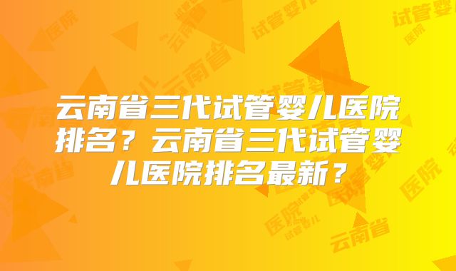云南省三代试管婴儿医院排名？云南省三代试管婴儿医院排名最新？