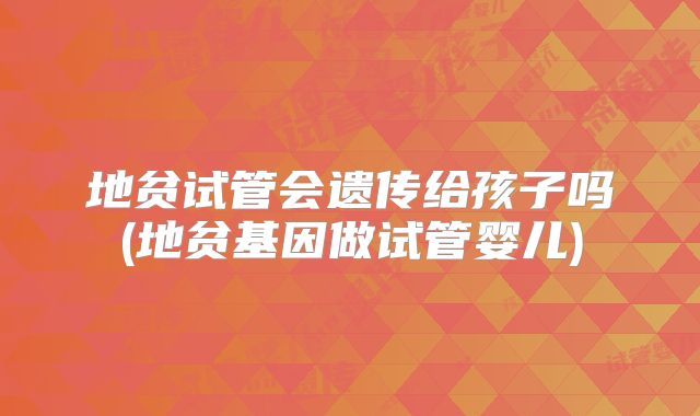 地贫试管会遗传给孩子吗(地贫基因做试管婴儿)