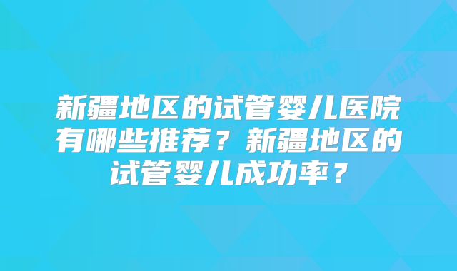 新疆地区的试管婴儿医院有哪些推荐？新疆地区的试管婴儿成功率？