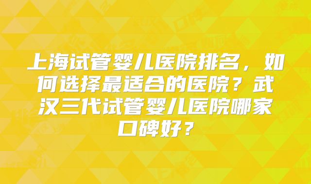 上海试管婴儿医院排名，如何选择最适合的医院？武汉三代试管婴儿医院哪家口碑好？