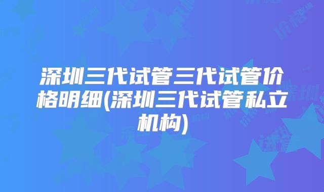 深圳三代试管三代试管价格明细(深圳三代试管私立机构)