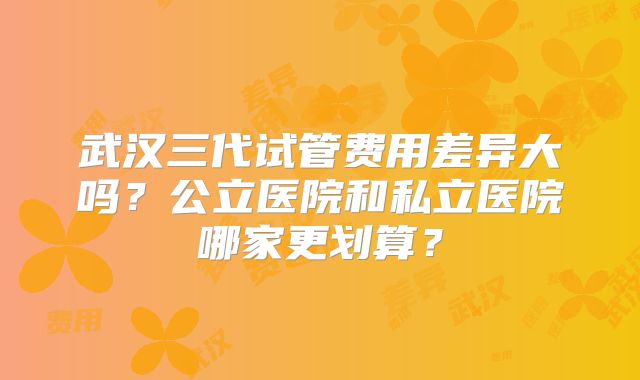武汉三代试管费用差异大吗？公立医院和私立医院哪家更划算？