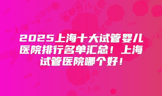 2025上海十大试管婴儿医院排行名单汇总！上海试管医院哪个好！