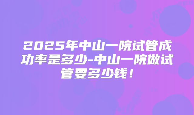 2025年中山一院试管成功率是多少-中山一院做试管要多少钱！