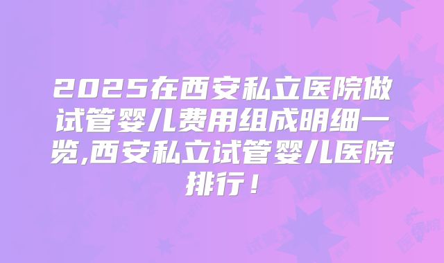 2025在西安私立医院做试管婴儿费用组成明细一览,西安私立试管婴儿医院排行！