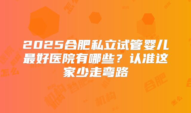 2025合肥私立试管婴儿最好医院有哪些?认准这家少走弯路
