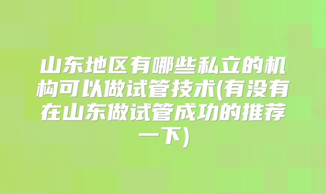 山东地区有哪些私立的机构可以做试管技术(有没有在山东做试管成功的推荐一下)