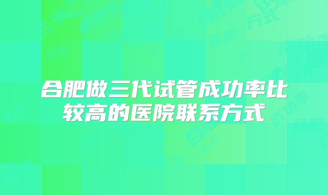 合肥做三代试管成功率比较高的医院联系方式