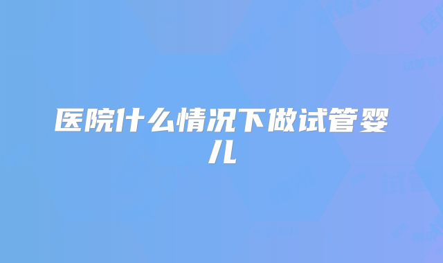 医院什么情况下做试管婴儿