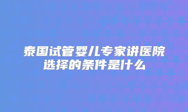 泰国试管婴儿专家讲医院选择的条件是什么