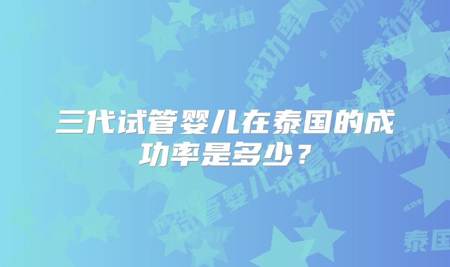 三代试管婴儿在泰国的成功率是多少？