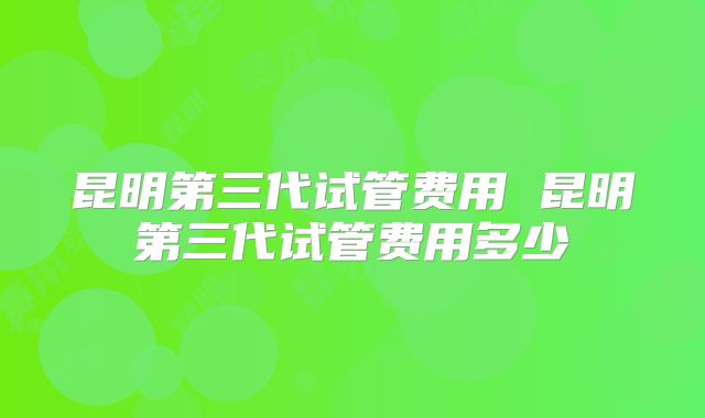 昆明第三代试管费用 昆明第三代试管费用多少