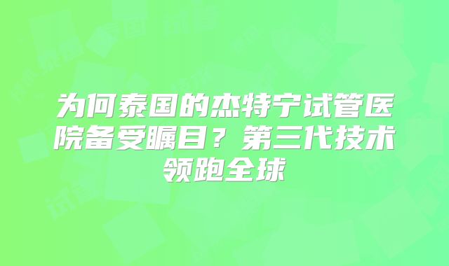 为何泰国的杰特宁试管医院备受瞩目?第三代技术领跑全球