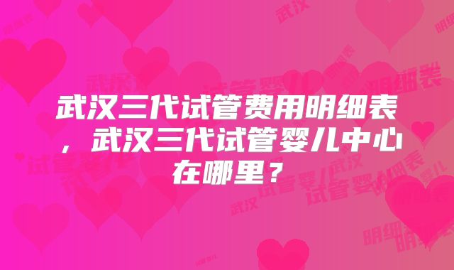 武汉三代试管费用明细表，武汉三代试管婴儿中心在哪里？