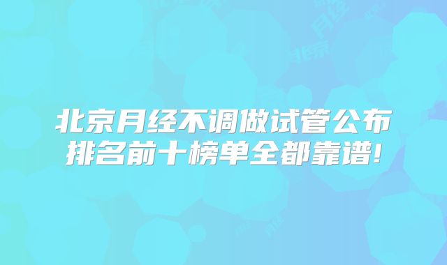 北京月经不调做试管公布排名前十榜单全都靠谱!