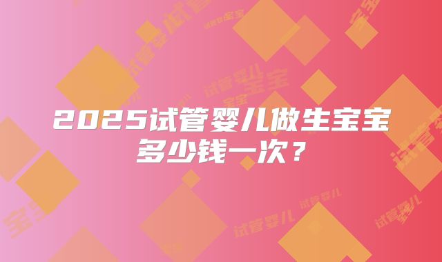 2025试管婴儿做生宝宝多少钱一次？