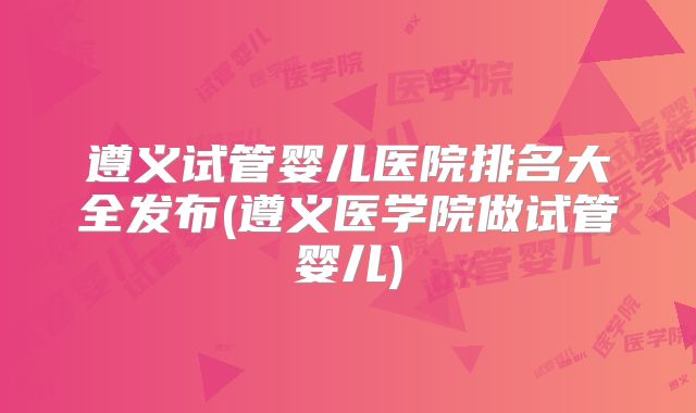 遵义试管婴儿医院排名大全发布(遵义医学院做试管婴儿)