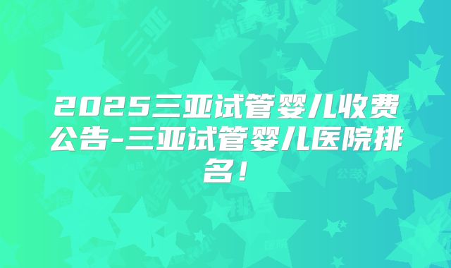 2025三亚试管婴儿收费公告-三亚试管婴儿医院排名!