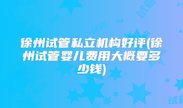 徐州试管私立机构好评(徐州试管婴儿费用大概要多少钱)