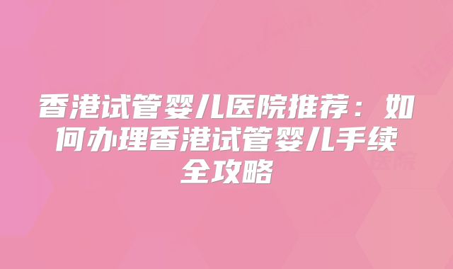 香港试管婴儿医院推荐：如何办理香港试管婴儿手续全攻略