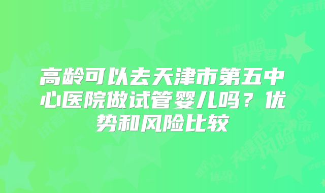 高龄可以去天津市第五中心医院做试管婴儿吗?优势和风险比较