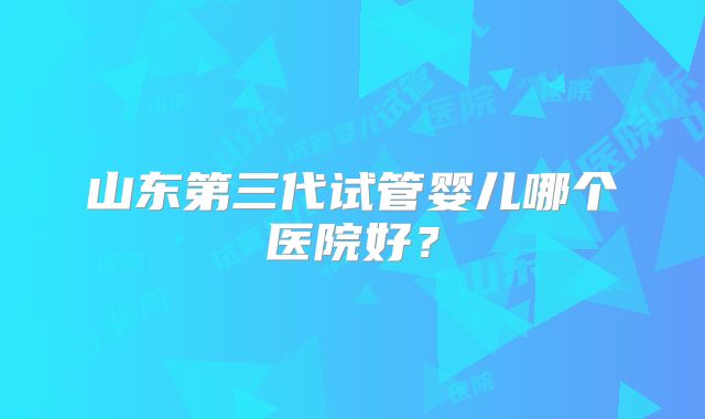 山东第三代试管婴儿哪个医院好？
