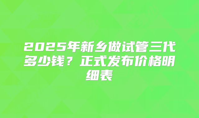 2025年新乡做试管三代多少钱？正式发布价格明细表