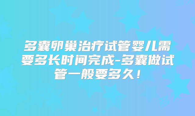 多囊卵巢治疗试管婴儿需要多长时间完成-多囊做试管一般要多久！