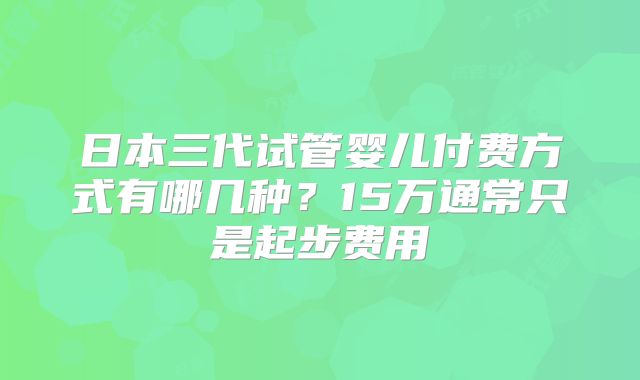 日本三代试管婴儿付费方式有哪几种？15万通常只是起步费用