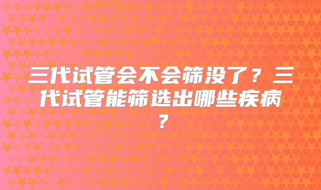 三代试管会不会筛没了?三代试管能筛选出哪些疾病?