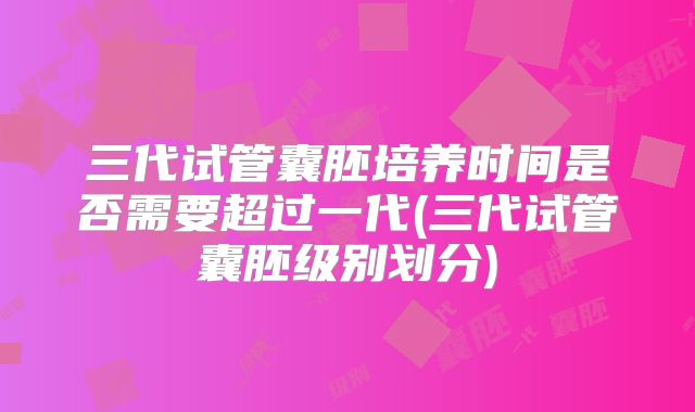 三代试管囊胚培养时间是否需要超过一代(三代试管囊胚级别划分)