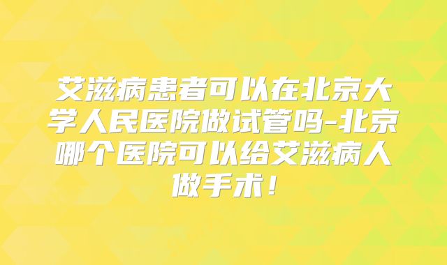 艾滋病患者可以在北京大学人民医院做试管吗-北京哪个医院可以给艾滋病人做手术！