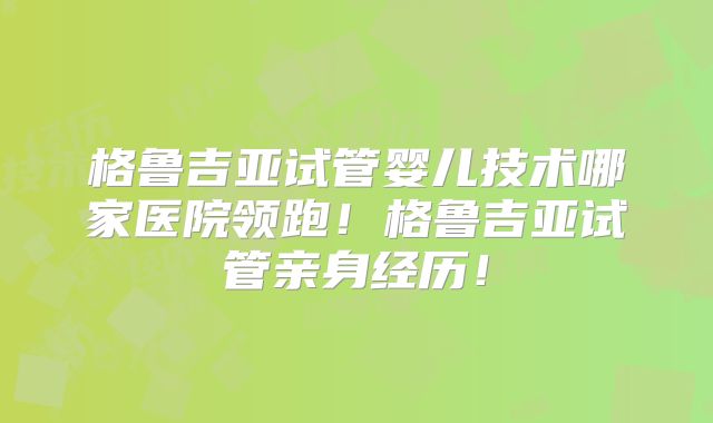 格鲁吉亚试管婴儿技术哪家医院领跑！格鲁吉亚试管亲身经历！