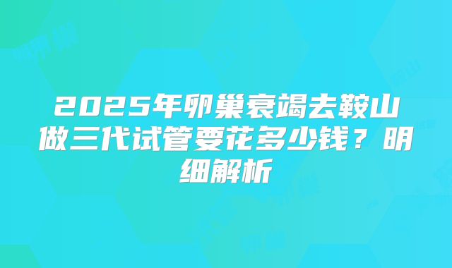 2025年卵巢衰竭去鞍山做三代试管要花多少钱？明细解析