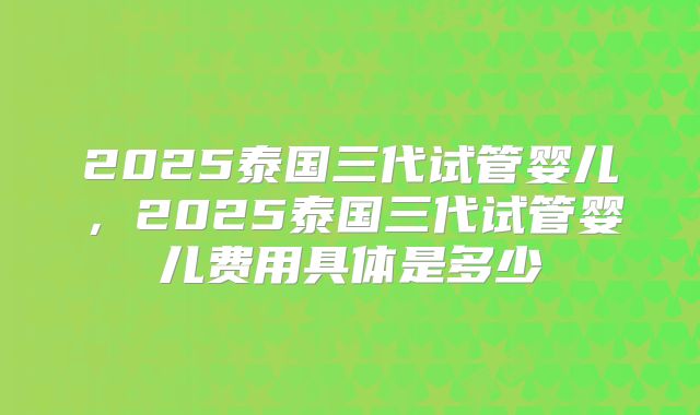 2025泰国三代试管婴儿，2025泰国三代试管婴儿费用具体是多少
