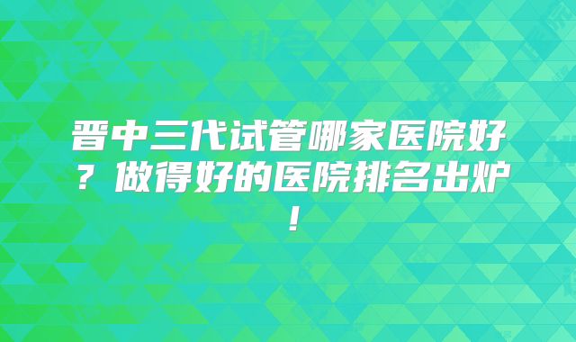 晋中三代试管哪家医院好?做得好的医院排名出炉!