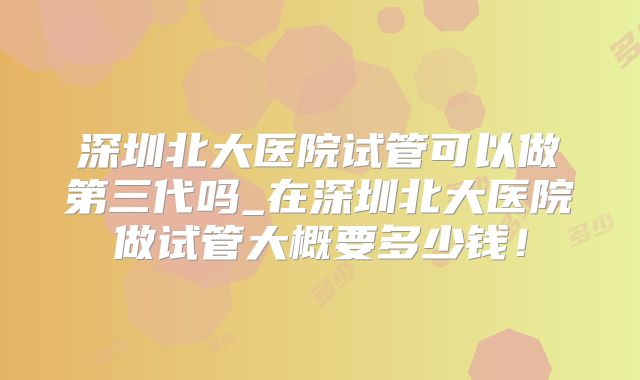 深圳北大医院试管可以做第三代吗_在深圳北大医院做试管大概要多少钱!