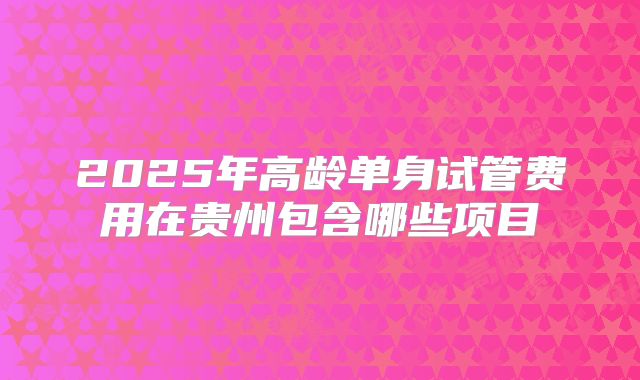 2025年高龄单身试管费用在贵州包含哪些项目