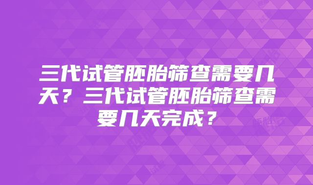 三代试管胚胎筛查需要几天？三代试管胚胎筛查需要几天完成？